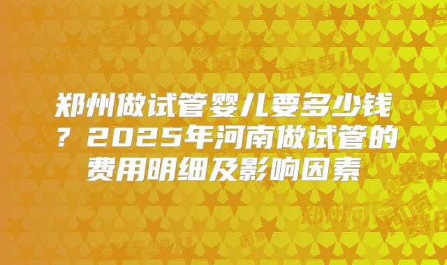 郑州做试管婴儿要多少钱？2025年河南做试管的费用明细及影响因素