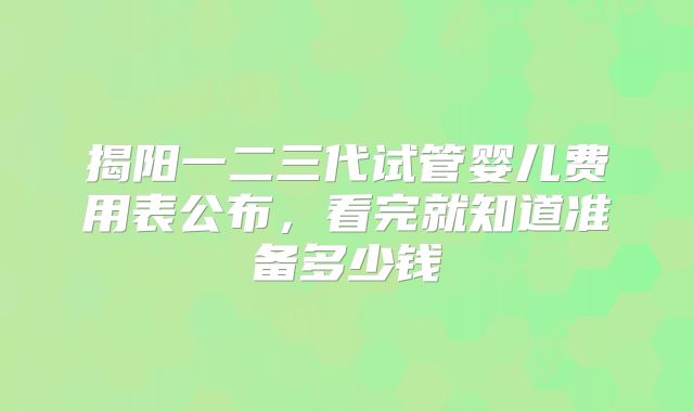 揭阳一二三代试管婴儿费用表公布，看完就知道准备多少钱