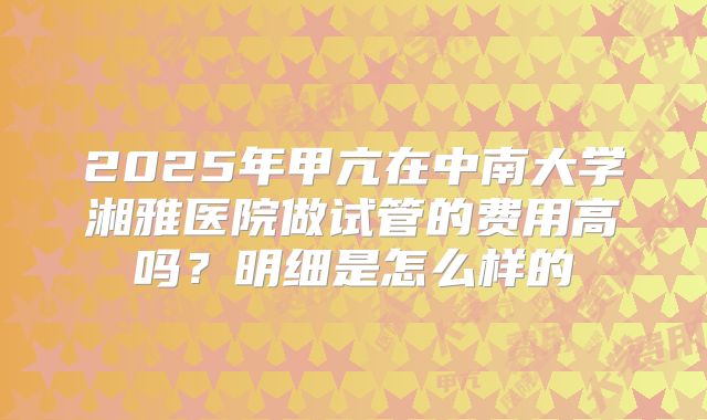 2025年甲亢在中南大学湘雅医院做试管的费用高吗?明细是怎么样的