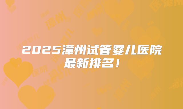 2025漳州试管婴儿医院最新排名!