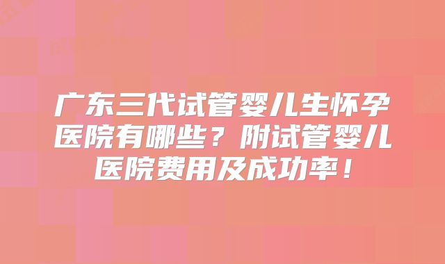 广东三代试管婴儿生怀孕医院有哪些？附试管婴儿医院费用及成功率！
