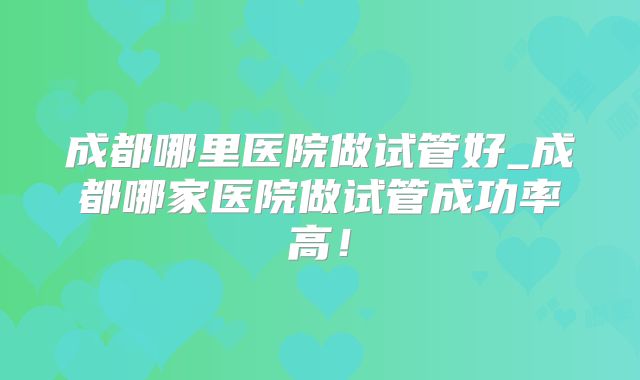 成都哪里医院做试管好_成都哪家医院做试管成功率高！