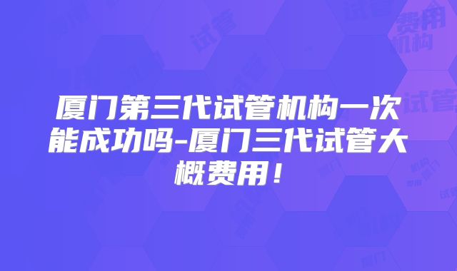厦门第三代试管机构一次能成功吗-厦门三代试管大概费用!