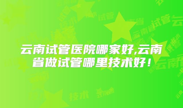云南试管医院哪家好,云南省做试管哪里技术好!