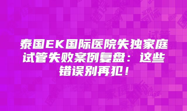 泰国EK国际医院失独家庭试管失败案例复盘：这些错误别再犯！