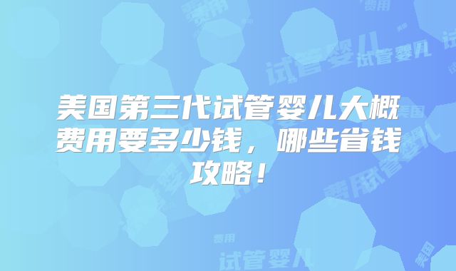 美国第三代试管婴儿大概费用要多少钱，哪些省钱攻略！