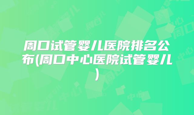 周口试管婴儿医院排名公布(周口中心医院试管婴儿)