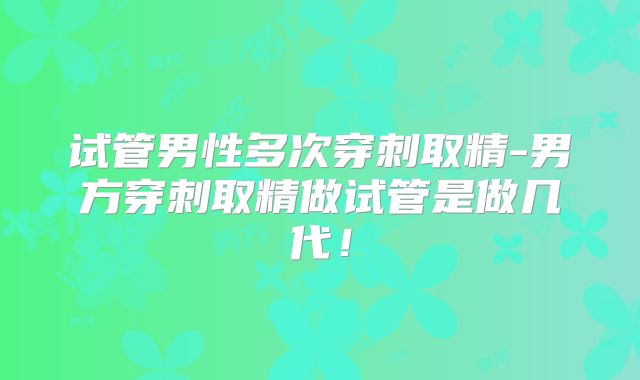 试管男性多次穿刺取精-男方穿刺取精做试管是做几代！