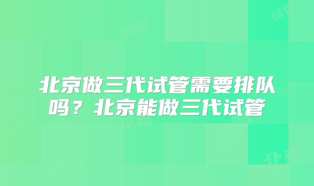 北京做三代试管需要排队吗?北京能做三代试管