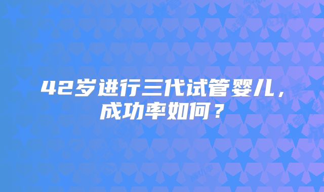 42岁进行三代试管婴儿，成功率如何？