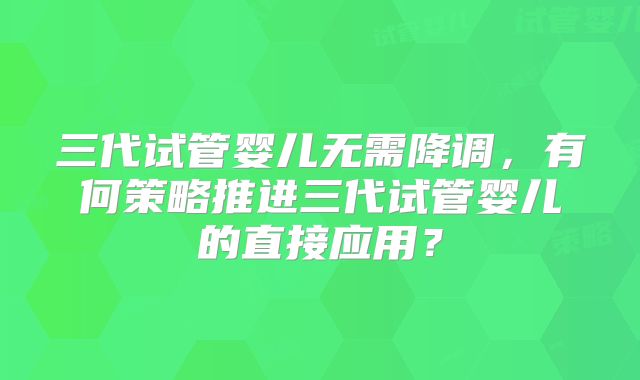 三代试管婴儿无需降调,有何策略推进三代试管婴儿的直接应用?