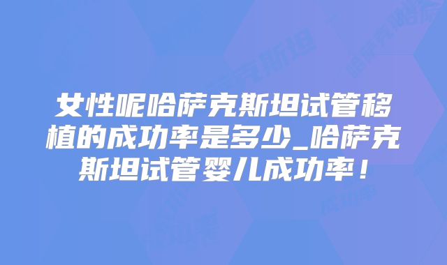 女性呢哈萨克斯坦试管移植的成功率是多少_哈萨克斯坦试管婴儿成功率!