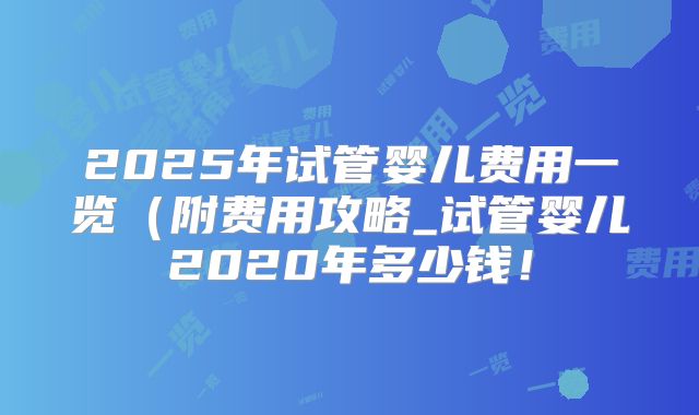 2025年试管婴儿费用一览（附费用攻略_试管婴儿2020年多少钱！