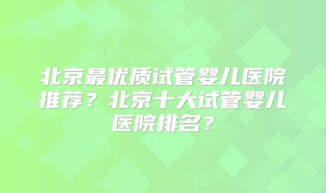 北京最优质试管婴儿医院推荐？北京十大试管婴儿医院排名？