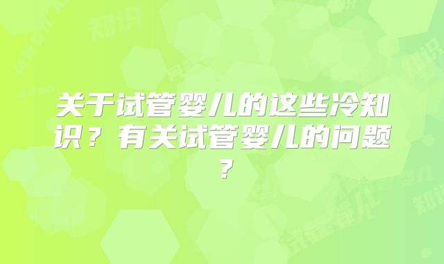 关于试管婴儿的这些冷知识？有关试管婴儿的问题？