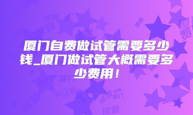 厦门自费做试管需要多少钱_厦门做试管大概需要多少费用!