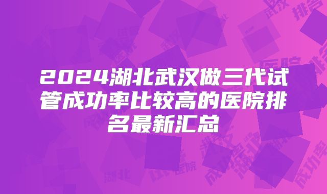 2024湖北武汉做三代试管成功率比较高的医院排名最新汇总