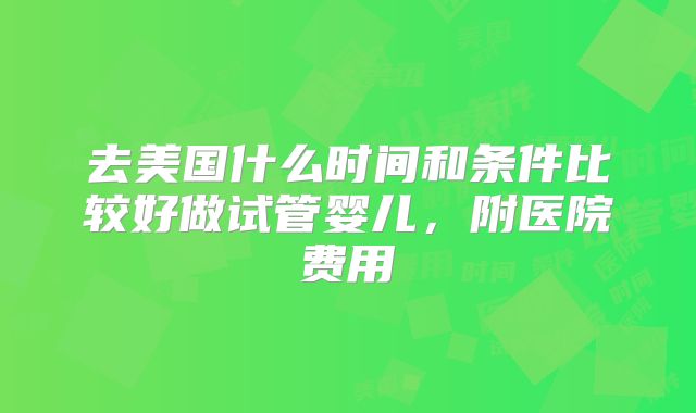 去美国什么时间和条件比较好做试管婴儿，附医院费用