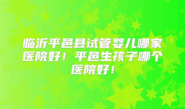 临沂平邑县试管婴儿哪家医院好！平邑生孩子哪个医院好！