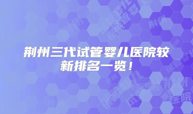 荆州三代试管婴儿医院较新排名一览！