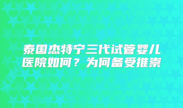 泰国杰特宁三代试管婴儿医院如何？为何备受推崇