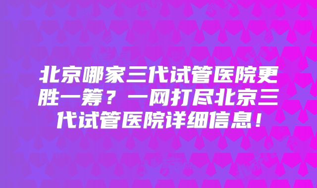 北京哪家三代试管医院更胜一筹?一网打尽北京三代试管医院详细信息!