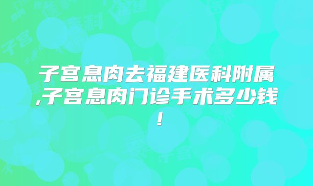 子宫息肉去福建医科附属,子宫息肉门诊手术多少钱!
