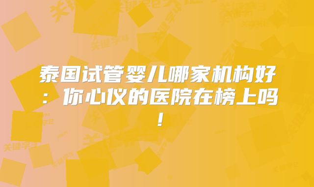 泰国试管婴儿哪家机构好:你心仪的医院在榜上吗!