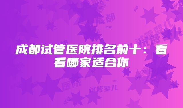 成都试管医院排名前十:看看哪家适合你