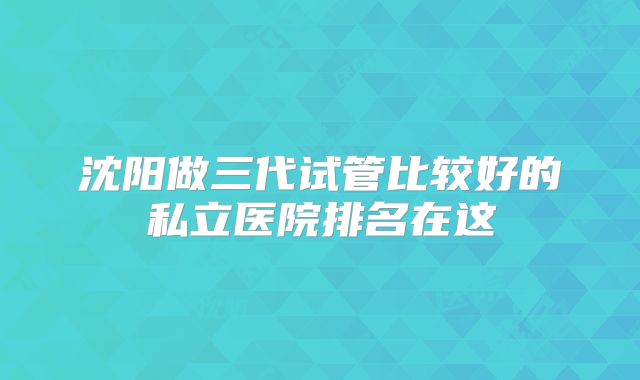 沈阳做三代试管比较好的私立医院排名在这