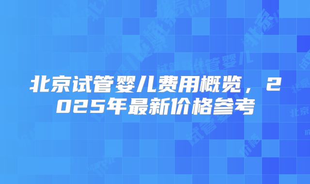 北京试管婴儿费用概览，2025年最新价格参考