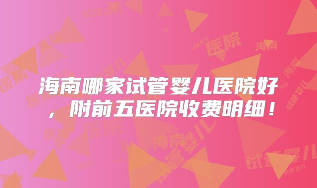 海南哪家试管婴儿医院好，附前五医院收费明细！