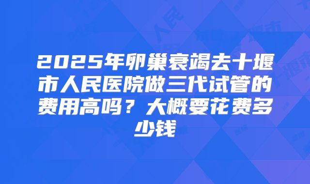 2025年卵巢衰竭去十堰市人民医院做三代试管的费用高吗？大概要花费多少钱