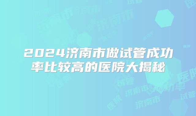 2024济南市做试管成功率比较高的医院大揭秘