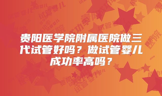 贵阳医学院附属医院做三代试管好吗？做试管婴儿成功率高吗？