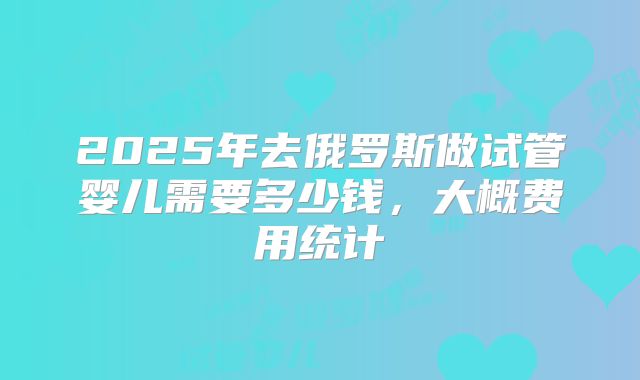 2025年去俄罗斯做试管婴儿需要多少钱，大概费用统计