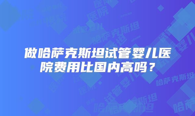 做哈萨克斯坦试管婴儿医院费用比国内高吗?