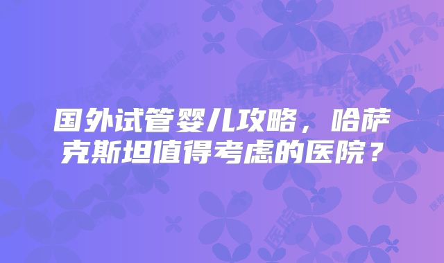 国外试管婴儿攻略，哈萨克斯坦值得考虑的医院？