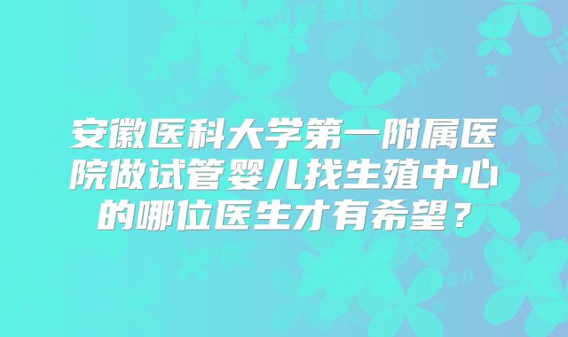 安徽医科大学第一附属医院做试管婴儿找生殖中心的哪位医生才有希望？