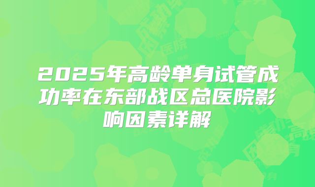 2025年高龄单身试管成功率在东部战区总医院影响因素详解