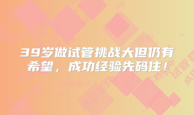 39岁做试管挑战大但仍有希望,成功经验先码住!