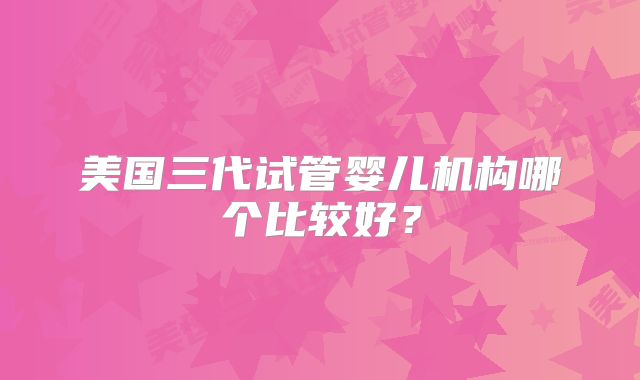 美国三代试管婴儿机构哪个比较好?