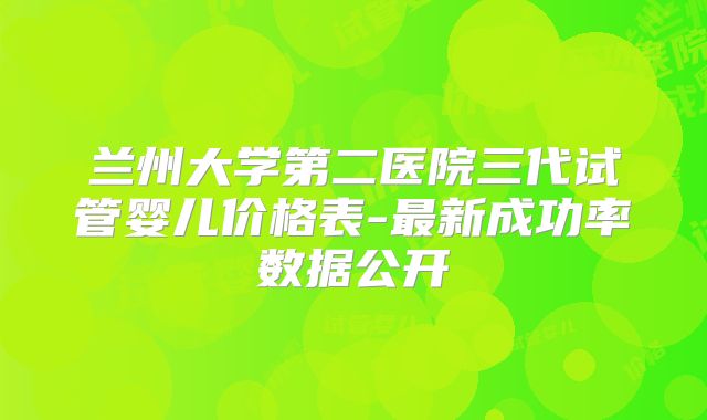 兰州大学第二医院三代试管婴儿价格表-最新成功率数据公开