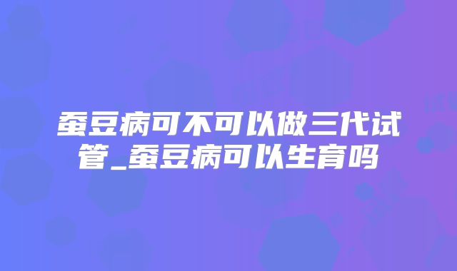 蚕豆病可不可以做三代试管_蚕豆病可以生育吗