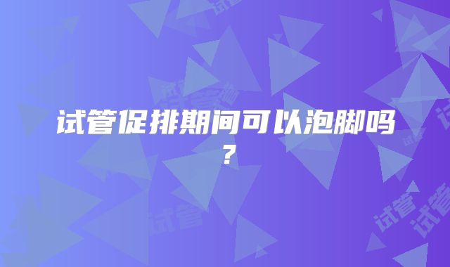 试管促排期间可以泡脚吗？