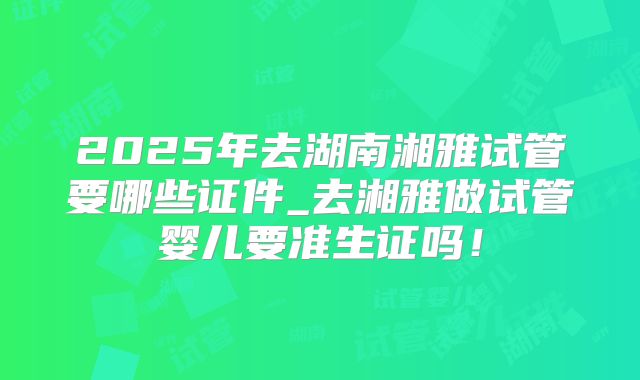 2025年去湖南湘雅试管要哪些证件_去湘雅做试管婴儿要准生证吗！