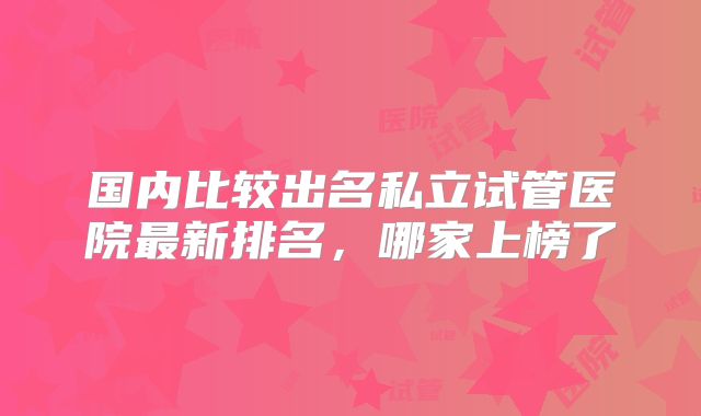 国内比较出名私立试管医院最新排名，哪家上榜了