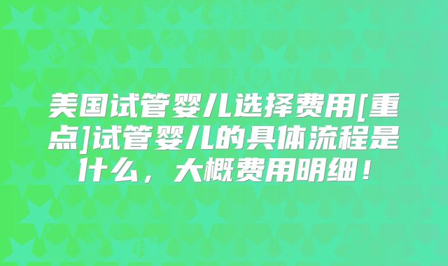 美国试管婴儿选择费用[重点]试管婴儿的具体流程是什么，大概费用明细！