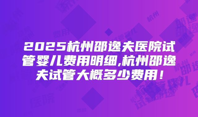 2025杭州邵逸夫医院试管婴儿费用明细,杭州邵逸夫试管大概多少费用!