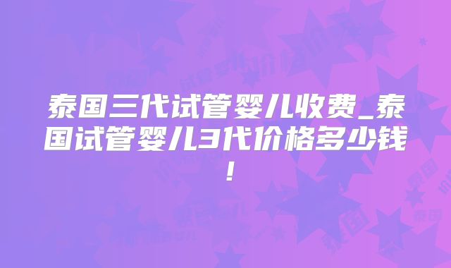 泰国三代试管婴儿收费_泰国试管婴儿3代价格多少钱！
